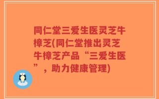 同仁堂三爱生医灵芝牛樟芝(同仁堂推出灵芝牛樟芝产品“三爱生医”，助力健康管理)
