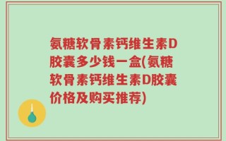 氨糖软骨素钙维生素D胶囊多少钱一盒(氨糖软骨素钙维生素D胶囊价格及购买推荐)