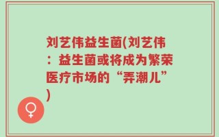 刘艺伟益生菌(刘艺伟：益生菌或将成为繁荣医疗市场的“弄潮儿”)