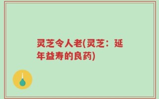 灵芝令人老(灵芝：延年益寿的良药)