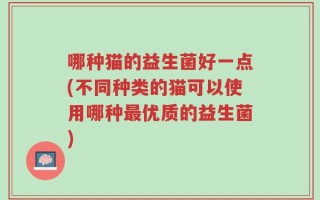 哪种猫的益生菌好一点(不同种类的猫可以使用哪种最优质的益生菌)