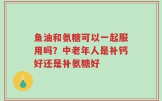 鱼油和氨糖可以一起服用吗？中老年人是补钙好还是补氨糖好