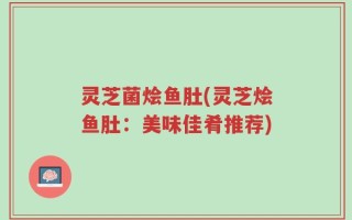 灵芝菌烩鱼肚(灵芝烩鱼肚：美味佳肴推荐)