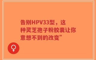 告别HPV33型，这种灵芝孢子粉胶囊让你意想不到的改变”