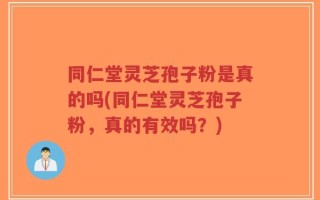 同仁堂灵芝孢子粉是真的吗(同仁堂灵芝孢子粉，真的有效吗？)