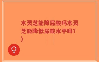 木灵芝能降尿酸吗木灵芝能降低尿酸水平吗？)