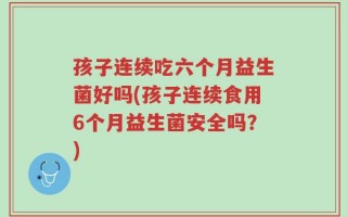孩子连续吃六个月益生菌好吗(孩子连续食用6个月益生菌安全吗？)