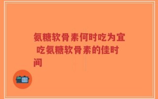 氨糖软骨素何时吃为宜 吃氨糖软骨素的佳时间
