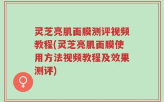 灵芝亮肌面膜测评视频教程(灵芝亮肌面膜使用方法视频教程及效果测评)
