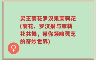 灵芝菊花罗汉果茉莉花(菊花、罗汉果与茉莉花共舞，带你领略灵芝的奇妙世界)
