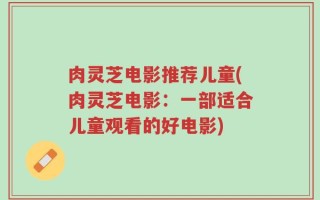 肉灵芝电影推荐儿童(肉灵芝电影：一部适合儿童观看的好电影)