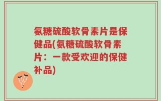 氨糖硫酸软骨素片是保健品(氨糖硫酸软骨素片：一款受欢迎的保健补品)
