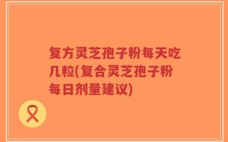 复方灵芝孢子粉每天吃几粒(复合灵芝孢子粉每日剂量建议)
