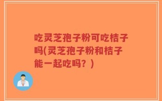 吃灵芝孢子粉可吃桔子吗(灵芝孢子粉和桔子能一起吃吗？)