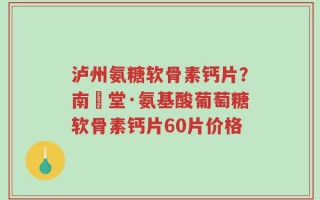 泸州氨糖软骨素钙片？南雲堂·氨基酸葡萄糖软骨素钙片60片价格