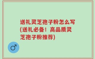 送礼灵芝孢子粉怎么写(送礼必备！高品质灵芝孢子粉推荐)