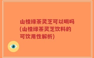 山楂绿茶灵芝可以喝吗(山楂绿茶灵芝饮料的可饮用性解析)
