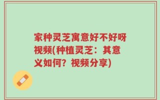 家种灵芝寓意好不好呀视频(种植灵芝：其意义如何？视频分享)