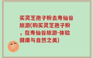 买灵芝孢子粉去寿仙谷旅游(购买灵芝孢子粉，在寿仙谷旅游-体验健康与自然之美)