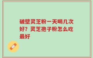 破壁灵芝粉一天喝几次好？灵芝孢子粉怎么吃最好