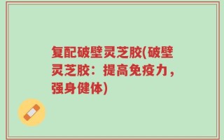 复配破壁灵芝胶(破壁灵芝胶：提高免疫力，强身健体)