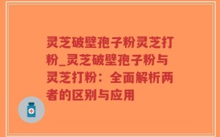 灵芝破壁孢子粉灵芝打粉_灵芝破壁孢子粉与灵芝打粉：全面解析两者的区别与应用