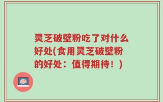 灵芝破壁粉吃了对什么好处(食用灵芝破壁粉的好处：值得期待！)