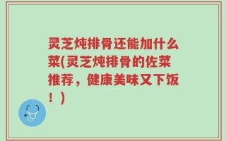 灵芝炖排骨还能加什么菜(灵芝炖排骨的佐菜推荐，健康美味又下饭！)
