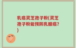 乳癌灵芝孢子粉(灵芝孢子粉能预防乳腺癌？)