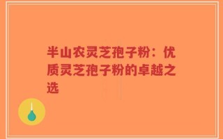 半山农灵芝孢子粉：优质灵芝孢子粉的卓越之选