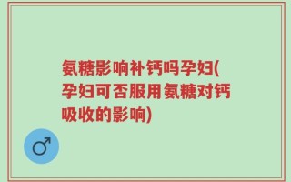 氨糖影响补钙吗孕妇(孕妇可否服用氨糖对钙吸收的影响)