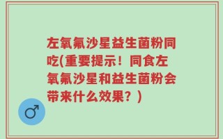 左氧氟沙星益生菌粉同吃(重要提示！同食左氧氟沙星和益生菌粉会带来什么效果？)