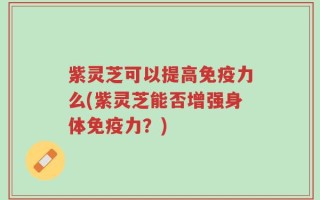 紫灵芝可以提高免疫力么(紫灵芝能否增强身体免疫力？)