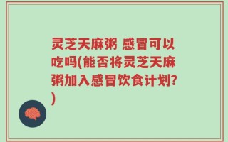 灵芝天麻粥 感冒可以吃吗(能否将灵芝天麻粥加入感冒饮食计划？)
