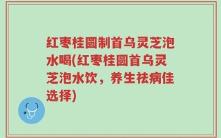 红枣桂圆制首乌灵芝泡水喝(红枣桂圆首乌灵芝泡水饮，养生祛病佳选择)