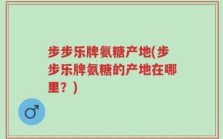 步步乐牌氨糖产地(步步乐牌氨糖的产地在哪里？)