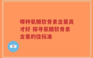 哪种氨糖软骨素含量高才好 探寻氨糖软骨素含量的佳标准