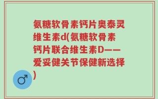 氨糖软骨素钙片奥泰灵维生素d(氨糖软骨素钙片联合维生素D——爱妥健关节保健新选择)