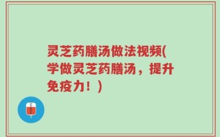 灵芝药膳汤做法视频(学做灵芝药膳汤，提升免疫力！)