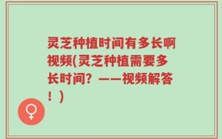 灵芝种植时间有多长啊视频(灵芝种植需要多长时间？——视频解答！)