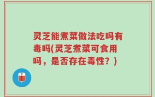 灵芝能煮菜做法吃吗有毒吗(灵芝煮菜可食用吗，是否存在毒性？)