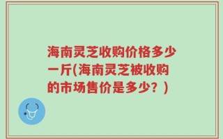 海南灵芝收购价格多少一斤(海南灵芝被收购的市场售价是多少？)