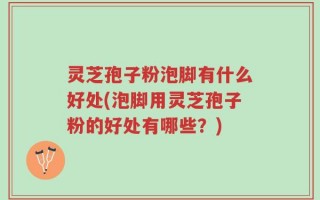 灵芝孢子粉泡脚有什么好处(泡脚用灵芝孢子粉的好处有哪些？)