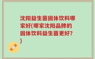 沈阳益生菌固体饮料哪家好(哪家沈阳品牌的固体饮料益生菌更好？)