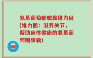 氨基葡萄糖胶囊维力固(维力固：滋养关节，帮助身体健康的氨基葡萄糖胶囊)