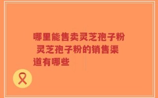 哪里能售卖灵芝孢子粉 灵芝孢子粉的销售渠道有哪些