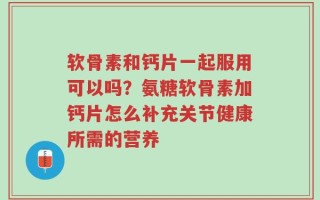 软骨素和钙片一起服用可以吗？氨糖软骨素加钙片怎么补充关节健康所需的营养