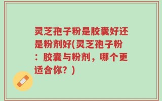 灵芝孢子粉是胶囊好还是粉剂好(灵芝孢子粉：胶囊与粉剂，哪个更适合你？)