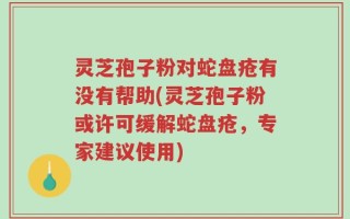 灵芝孢子粉对蛇盘疮有没有帮助(灵芝孢子粉或许可缓解蛇盘疮，专家建议使用)