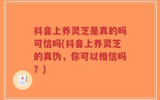 抖音上养灵芝是真的吗可信吗(抖音上养灵芝的真伪，你可以相信吗？)